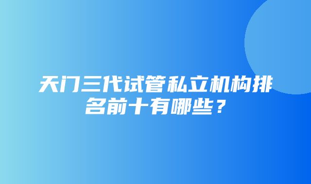 天门三代试管私立机构排名前十有哪些？