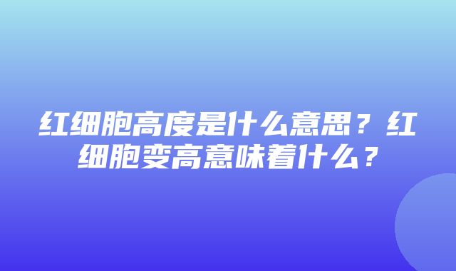 红细胞高度是什么意思？红细胞变高意味着什么？