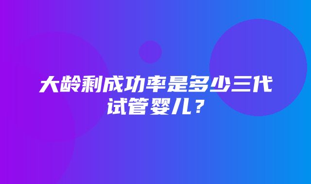 大龄剩成功率是多少三代试管婴儿？