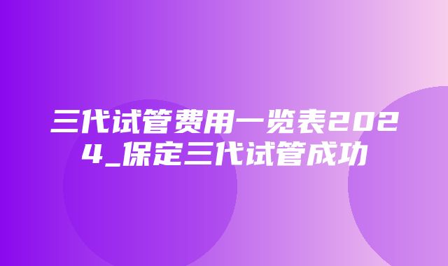 三代试管费用一览表2024_保定三代试管成功