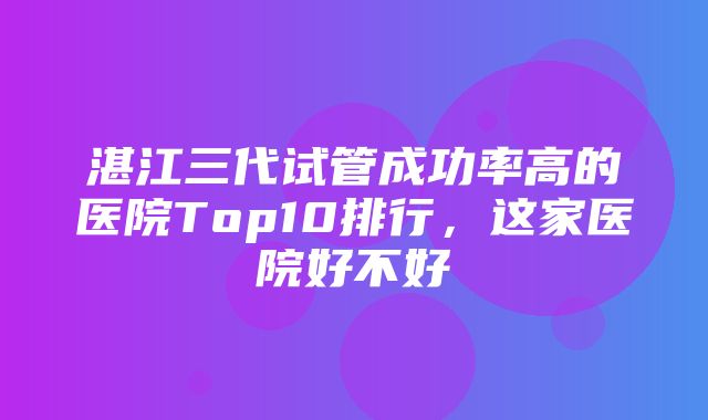 湛江三代试管成功率高的医院Top10排行，这家医院好不好