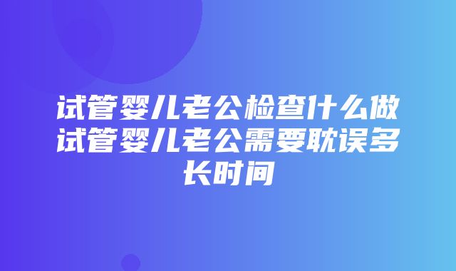 试管婴儿老公检查什么做试管婴儿老公需要耽误多长时间