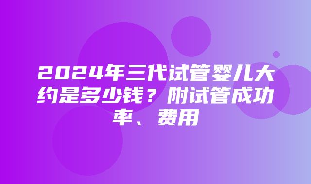 2024年三代试管婴儿大约是多少钱？附试管成功率、费用