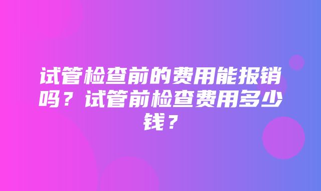 试管检查前的费用能报销吗？试管前检查费用多少钱？