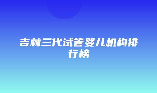 吉林三代试管婴儿机构排行榜