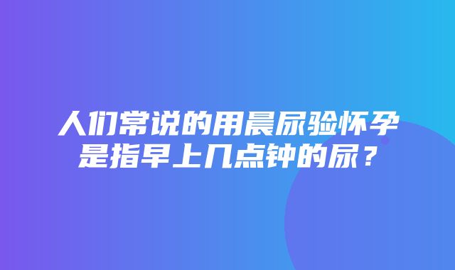 人们常说的用晨尿验怀孕是指早上几点钟的尿？