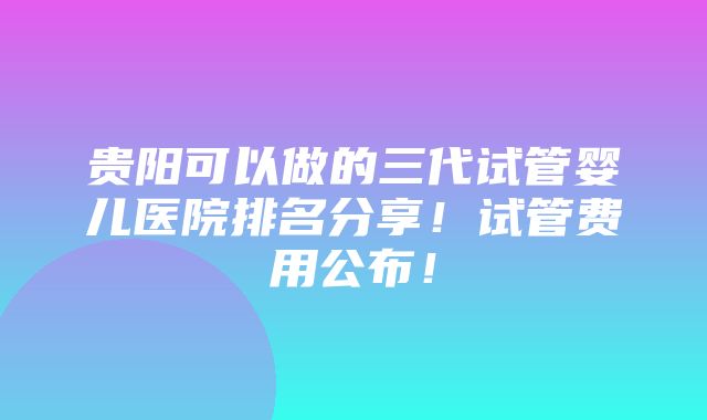 贵阳可以做的三代试管婴儿医院排名分享！试管费用公布！