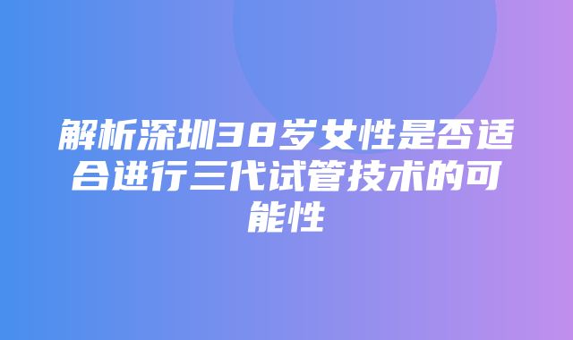 解析深圳38岁女性是否适合进行三代试管技术的可能性