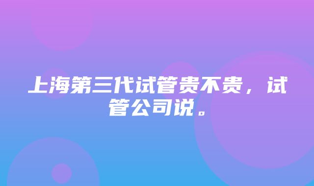 上海第三代试管贵不贵，试管公司说。