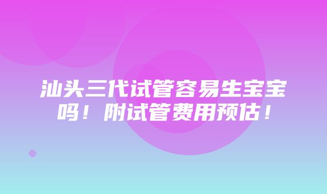 汕头三代试管容易生宝宝吗！附试管费用预估！