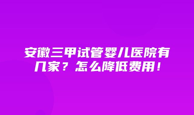 安徽三甲试管婴儿医院有几家？怎么降低费用！