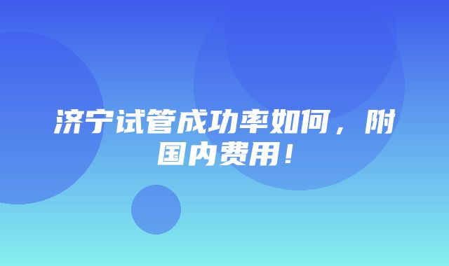 济宁试管成功率如何，附国内费用！