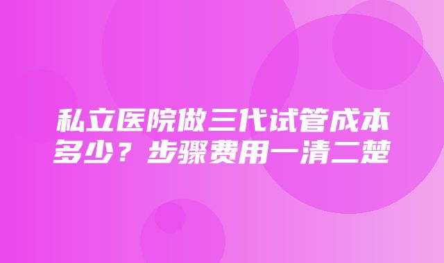 私立医院做三代试管成本多少？步骤费用一清二楚