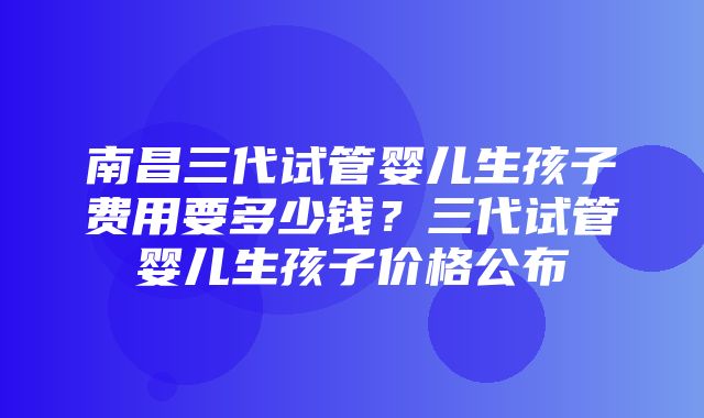 南昌三代试管婴儿生孩子费用要多少钱？三代试管婴儿生孩子价格公布