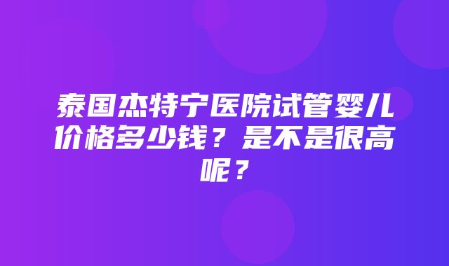 泰国杰特宁医院试管婴儿价格多少钱？是不是很高呢？