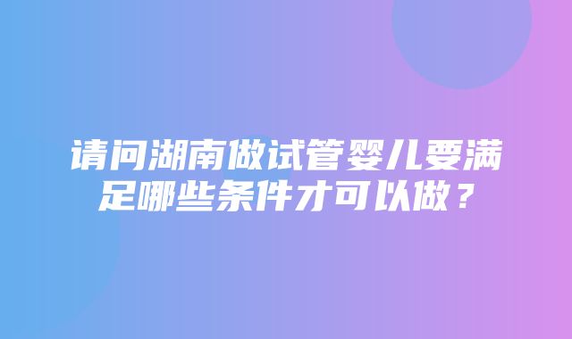 请问湖南做试管婴儿要满足哪些条件才可以做？