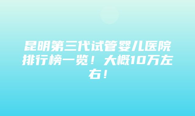 昆明第三代试管婴儿医院排行榜一览！大概10万左右！