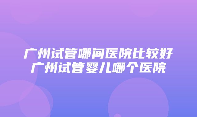 广州试管哪间医院比较好广州试管婴儿哪个医院