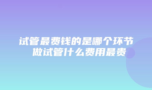 试管最费钱的是哪个环节 做试管什么费用最贵