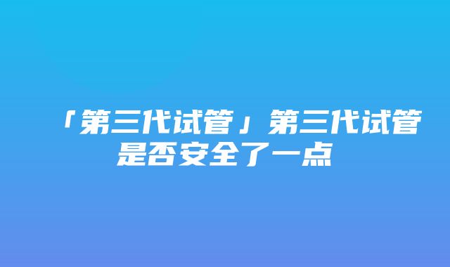 「第三代试管」第三代试管是否安全了一点