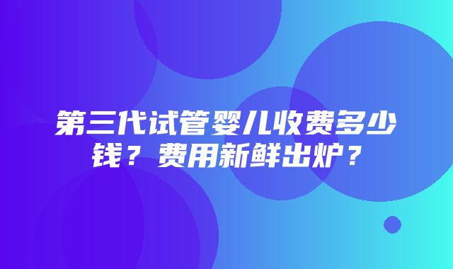 第三代试管婴儿收费多少钱？费用新鲜出炉？