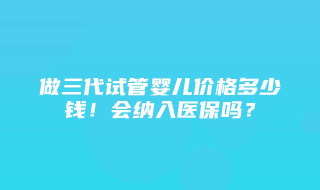 做三代试管婴儿价格多少钱！会纳入医保吗？