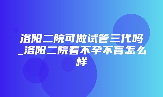 洛阳二院可做试管三代吗_洛阳二院看不孕不育怎么样