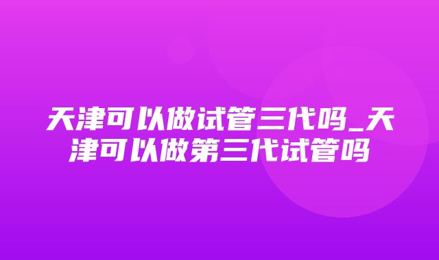 天津可以做试管三代吗_天津可以做第三代试管吗