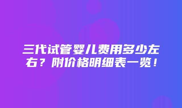 三代试管婴儿费用多少左右？附价格明细表一览！