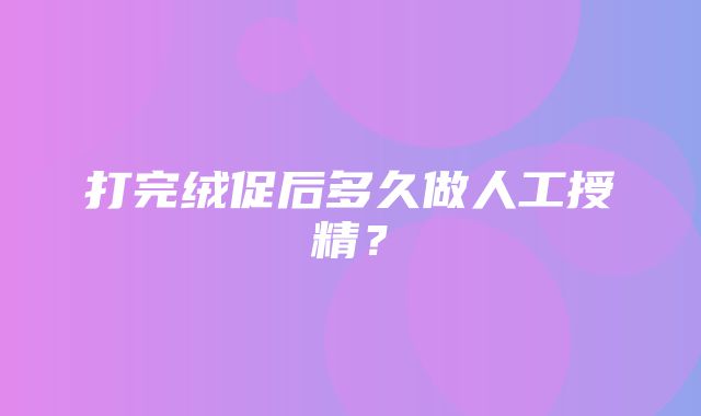 打完绒促后多久做人工授精？