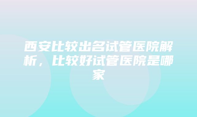 西安比较出名试管医院解析，比较好试管医院是哪家