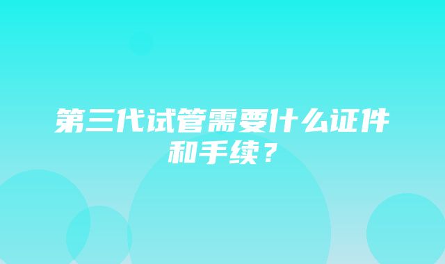 第三代试管需要什么证件和手续？