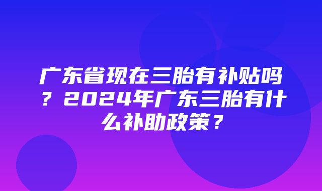 广东省现在三胎有补贴吗？2024年广东三胎有什么补助政策？