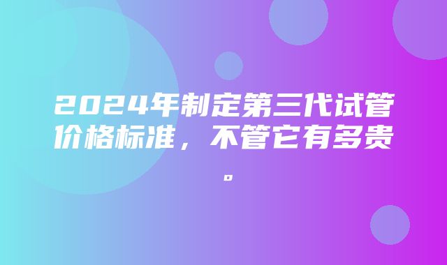 2024年制定第三代试管价格标准，不管它有多贵。