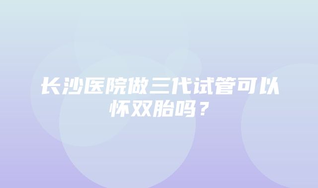 长沙医院做三代试管可以怀双胎吗？