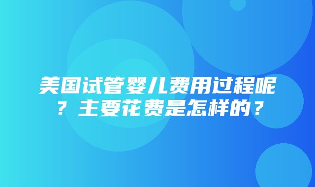 美国试管婴儿费用过程呢？主要花费是怎样的？