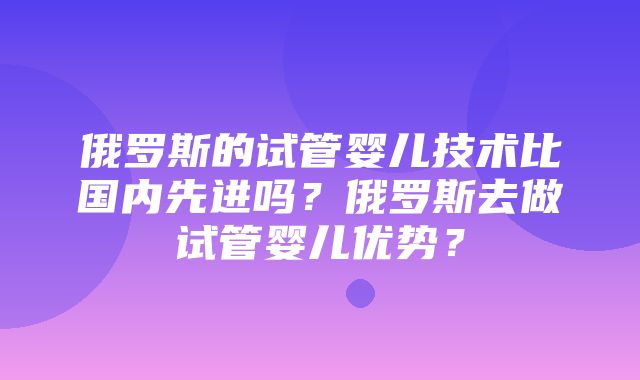 俄罗斯的试管婴儿技术比国内先进吗？俄罗斯去做试管婴儿优势？