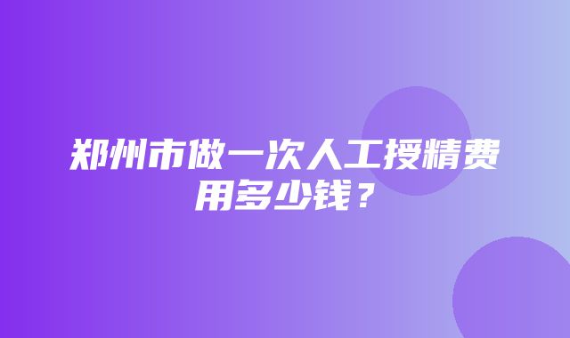 郑州市做一次人工授精费用多少钱？