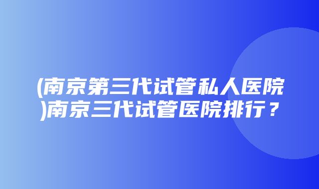 (南京第三代试管私人医院)南京三代试管医院排行？