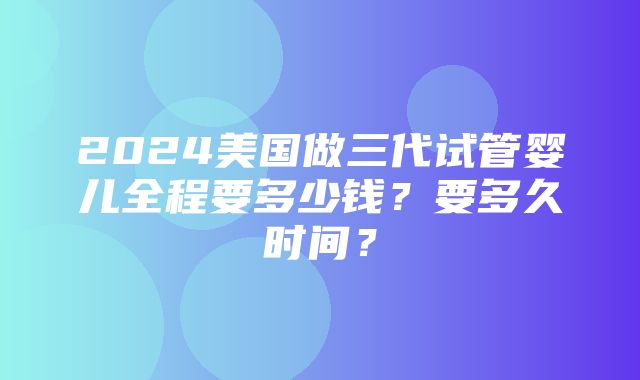 2024美国做三代试管婴儿全程要多少钱？要多久时间？