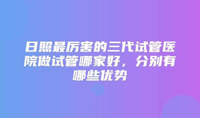 日照最厉害的三代试管医院做试管哪家好，分别有哪些优势