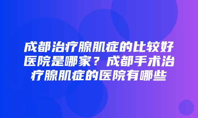 成都治疗腺肌症的比较好医院是哪家？成都手术治疗腺肌症的医院有哪些