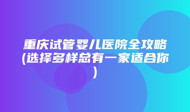 重庆试管婴儿医院全攻略(选择多样总有一家适合你)