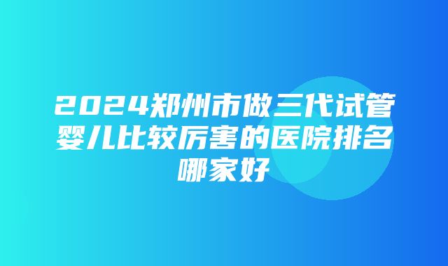 2024郑州市做三代试管婴儿比较厉害的医院排名哪家好