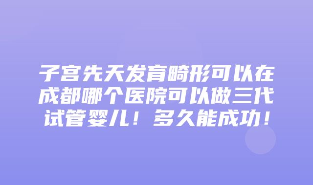 子宫先天发育畸形可以在成都哪个医院可以做三代试管婴儿！多久能成功！