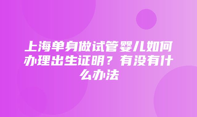 上海单身做试管婴儿如何办理出生证明？有没有什么办法