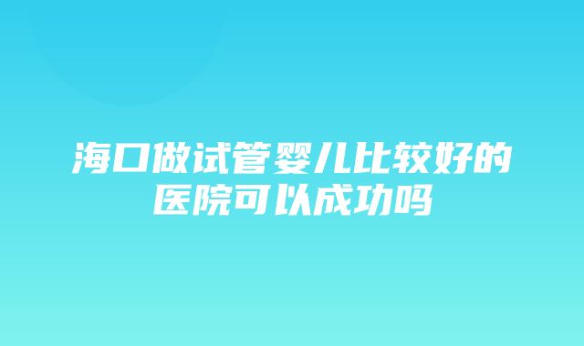 海口做试管婴儿比较好的医院可以成功吗