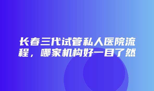 长春三代试管私人医院流程，哪家机构好一目了然