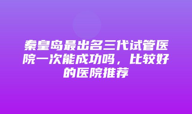 秦皇岛最出名三代试管医院一次能成功吗，比较好的医院推荐