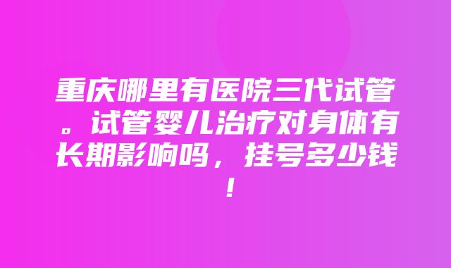 重庆哪里有医院三代试管。试管婴儿治疗对身体有长期影响吗，挂号多少钱！